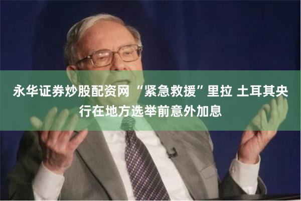 永华证券炒股配资网 “紧急救援”里拉 土耳其央行在地方选举前意外加息