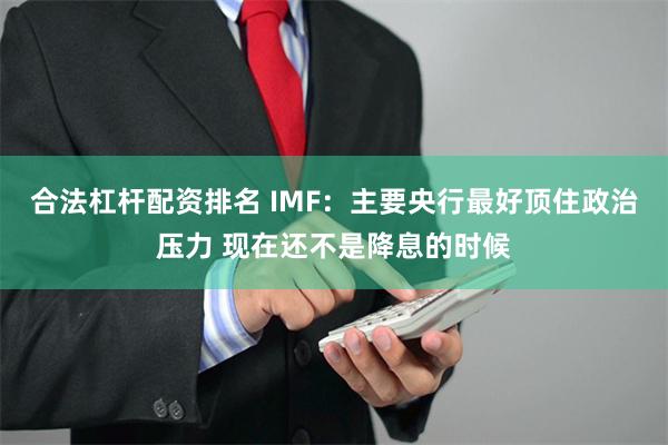 合法杠杆配资排名 IMF：主要央行最好顶住政治压力 现在还不是降息的时候