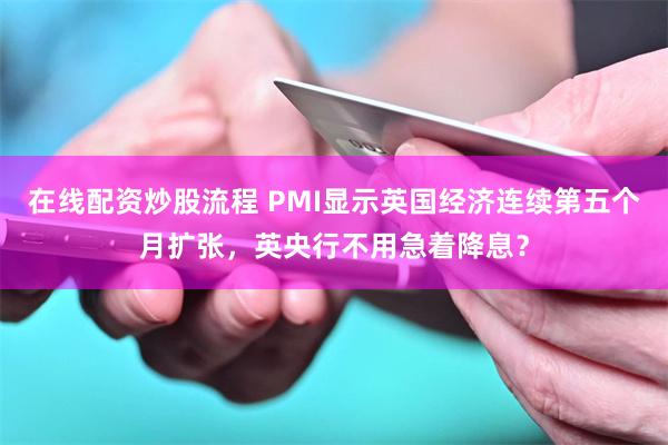 在线配资炒股流程 PMI显示英国经济连续第五个月扩张，英央行不用急着降息？