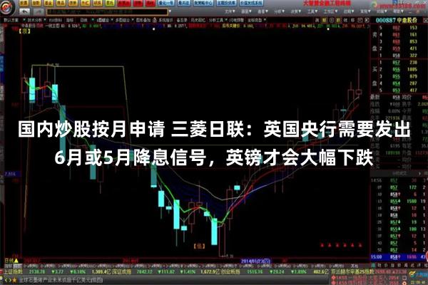 国内炒股按月申请 三菱日联：英国央行需要发出6月或5月降息信号，英镑才会大幅下跌