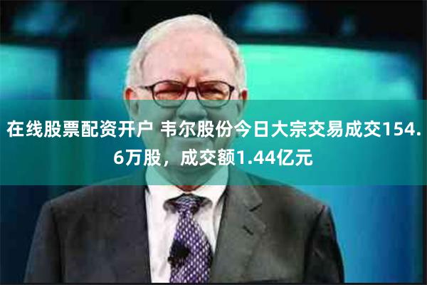 在线股票配资开户 韦尔股份今日大宗交易成交154.6万股，成交额1.44亿元