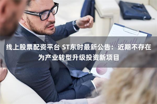 线上股票配资平台 ST东时最新公告：近期不存在为产业转型升级投资新项目