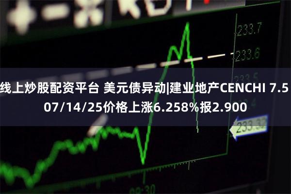 线上炒股配资平台 美元债异动|建业地产CENCHI 7.5 07/14/25价格上涨6.258%报2.900