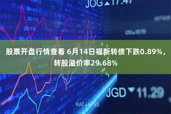 股票开盘行情查看 6月14日福新转债下跌0.89%，转股溢价率29.68%