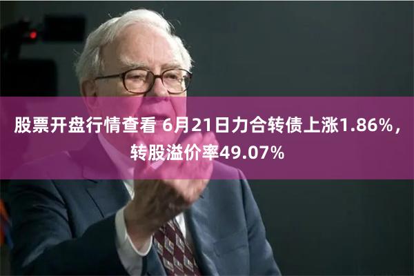 股票开盘行情查看 6月21日力合转债上涨1.86%，转股溢价率49.07%