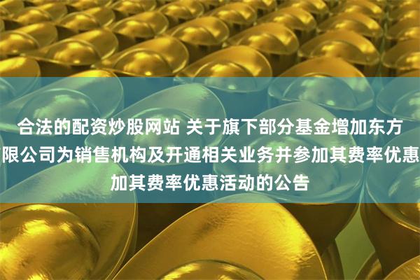 合法的配资炒股网站 关于旗下部分基金增加东方证券股份有限公司为销售机构及开通相关业务并参加其费率优惠活动的公告