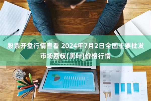 股票开盘行情查看 2024年7月2日全国主要批发市场荔枝(黑叶)价格行情