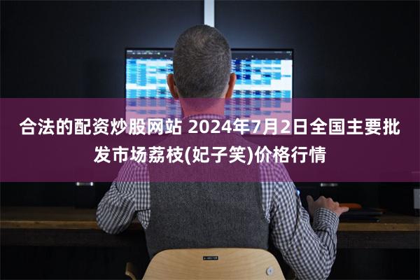 合法的配资炒股网站 2024年7月2日全国主要批发市场荔枝(妃子笑)价格行情