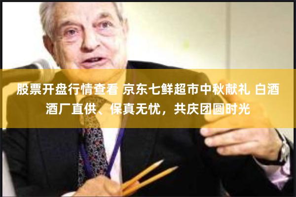 股票开盘行情查看 京东七鲜超市中秋献礼 白酒酒厂直供、保真无忧，共庆团圆时光