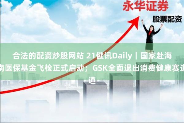 合法的配资炒股网站 21健讯Daily｜国家赴海南医保基金飞检正式启动；GSK全面退出消费健康赛道