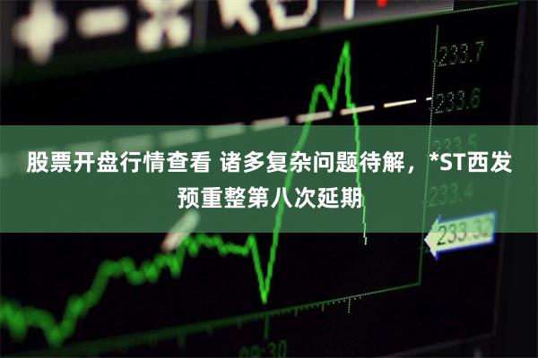 股票开盘行情查看 诸多复杂问题待解，*ST西发预重整第八次延期