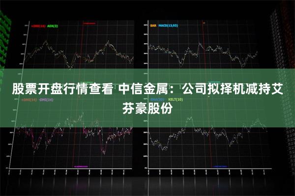 股票开盘行情查看 中信金属：公司拟择机减持艾芬豪股份