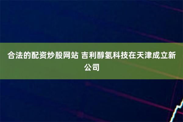 合法的配资炒股网站 吉利醇氢科技在天津成立新公司