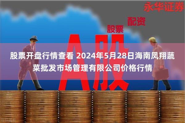 股票开盘行情查看 2024年5月28日海南凤翔蔬菜批发市场管理有限公司价格行情