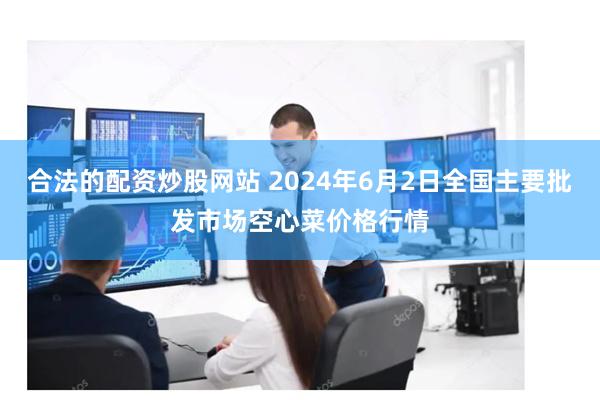 合法的配资炒股网站 2024年6月2日全国主要批发市场空心菜