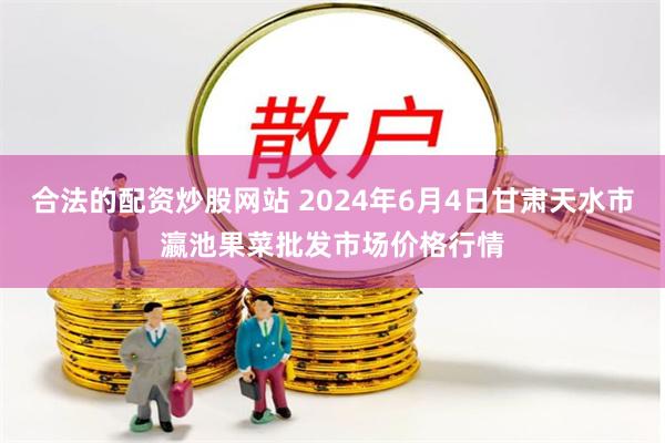 合法的配资炒股网站 2024年6月4日甘肃天水市瀛池果菜批发市场价格行情