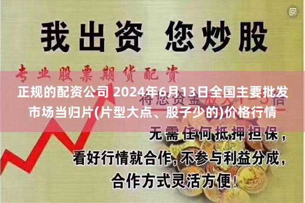 正规的配资公司 2024年6月13日全国主要批发市场当归片(