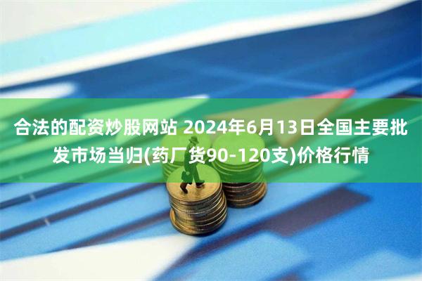 合法的配资炒股网站 2024年6月13日全国主要批发市场当归(药厂货90-120支)价格行情