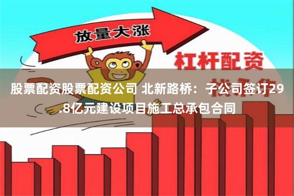 股票配资股票配资公司 北新路桥：子公司签订29.8亿元建设项