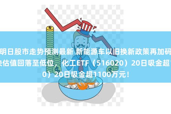 明日股市走势预测最新 新能源车以旧换新政策再加码！化工板块估值回落至低位，化工ETF（516020）20日吸金超1100万元！