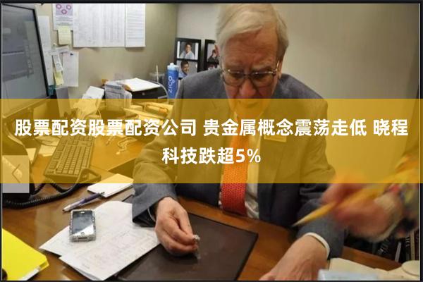 股票配资股票配资公司 贵金属概念震荡走低 晓程科技跌超5%