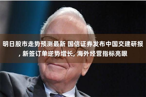 明日股市走势预测最新 国信证券发布中国交建研报, 新签订单逆势增长, 海外经营指标亮眼