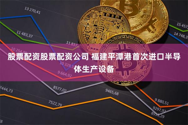 股票配资股票配资公司 福建平潭港首次进口半导体生产设备