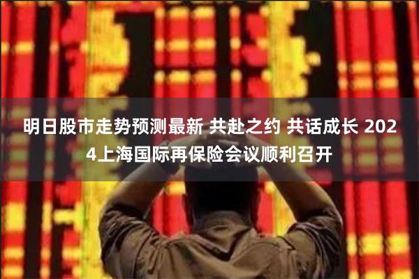 明日股市走势预测最新 共赴之约 共话成长 2024上海国际再保险会议顺利召开