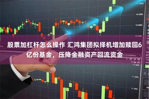 股票加杠杆怎么操作 汇鸿集团拟择机增加赎回6亿份基金，压降金